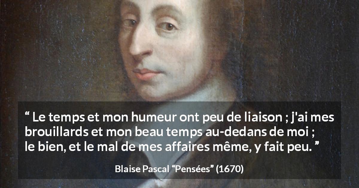 Citation de Blaise Pascal sur l'intériorité tirée de Pensées - Le temps et mon humeur ont peu de liaison ; j'ai mes brouillards et mon beau temps au-dedans de moi ; le bien, et le mal de mes affaires même, y fait peu.