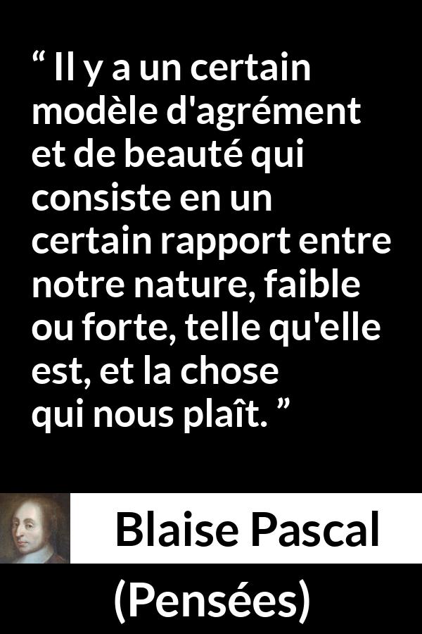 Citation de Blaise Pascal sur la beauté tirée de Pensées - Il y a un certain modèle d'agrément et de beauté qui consiste en un certain rapport entre notre nature, faible ou forte, telle qu'elle est, et la chose qui nous plaît.