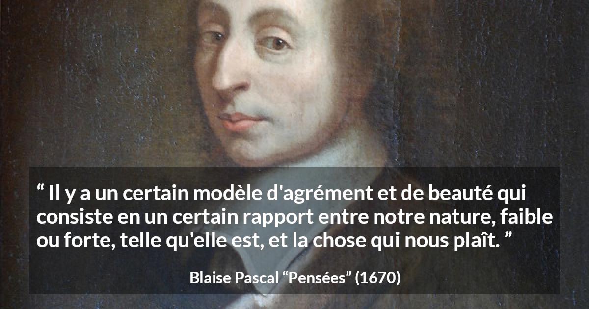 Citation de Blaise Pascal sur la beauté tirée de Pensées - Il y a un certain modèle d'agrément et de beauté qui consiste en un certain rapport entre notre nature, faible ou forte, telle qu'elle est, et la chose qui nous plaît.