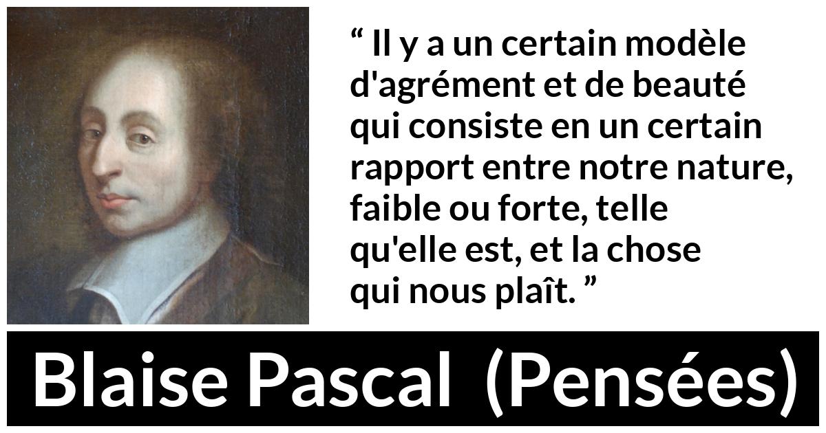 Citation de Blaise Pascal sur la beauté tirée de Pensées - Il y a un certain modèle d'agrément et de beauté qui consiste en un certain rapport entre notre nature, faible ou forte, telle qu'elle est, et la chose qui nous plaît.
