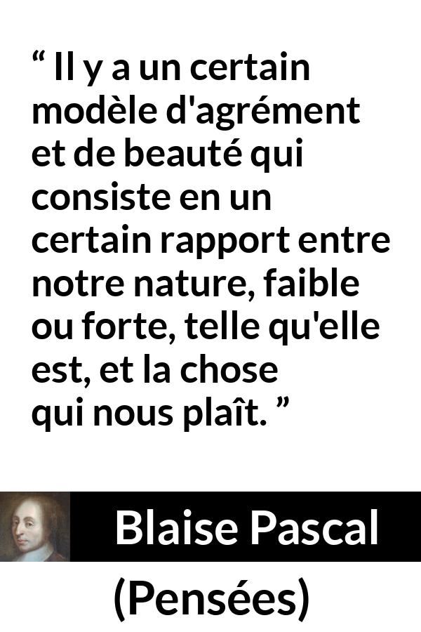 Citation de Blaise Pascal sur la beauté tirée de Pensées - Il y a un certain modèle d'agrément et de beauté qui consiste en un certain rapport entre notre nature, faible ou forte, telle qu'elle est, et la chose qui nous plaît.