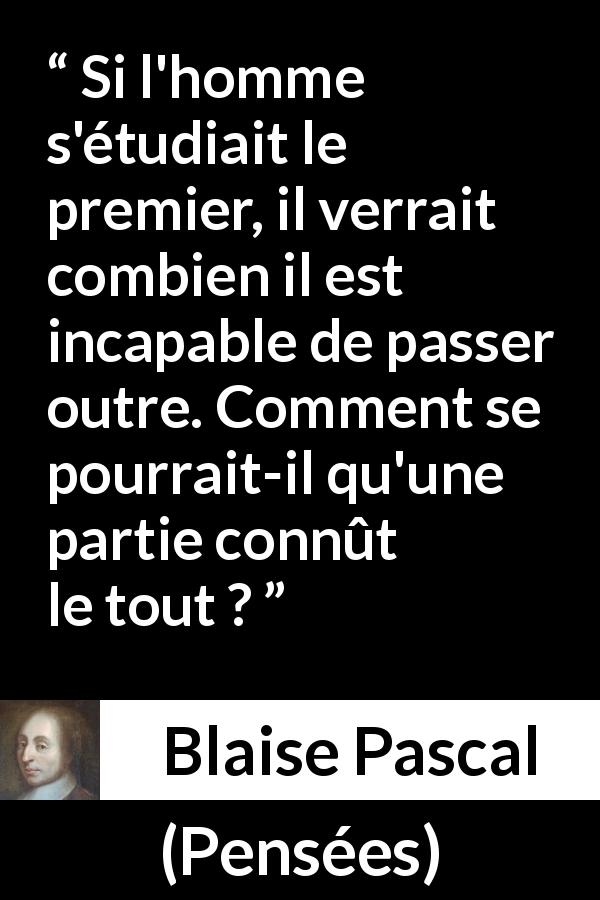Citation de Blaise Pascal sur la finitude tirée de Pensées - Si l'homme s'étudiait le premier, il verrait combien il est incapable de passer outre. Comment se pourrait-il qu'une partie connût le tout ?
