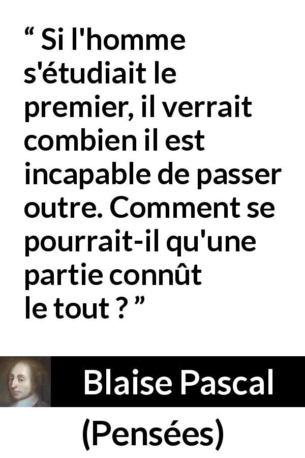 Citation de Blaise Pascal sur la finitude tirée de Pensées - Si l'homme s'étudiait le premier, il verrait combien il est incapable de passer outre. Comment se pourrait-il qu'une partie connût le tout ?