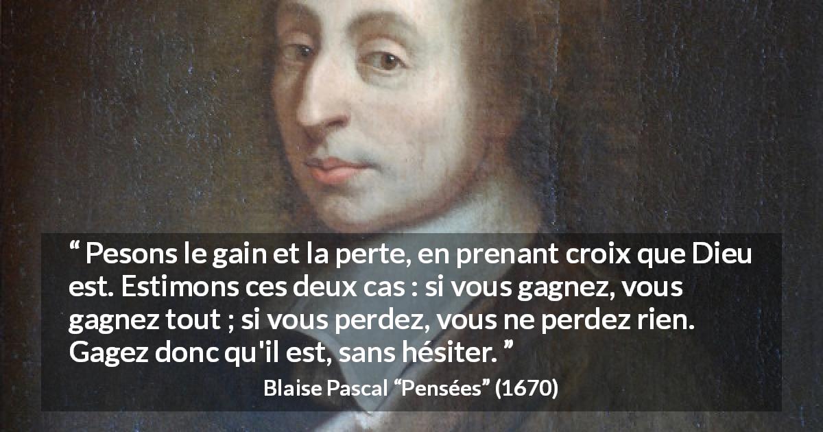 Citation de Blaise Pascal sur la foi tirée de Pensées - Pesons le gain et la perte, en prenant croix que Dieu est. Estimons ces deux cas : si vous gagnez, vous gagnez tout ; si vous perdez, vous ne perdez rien. Gagez donc qu'il est, sans hésiter.