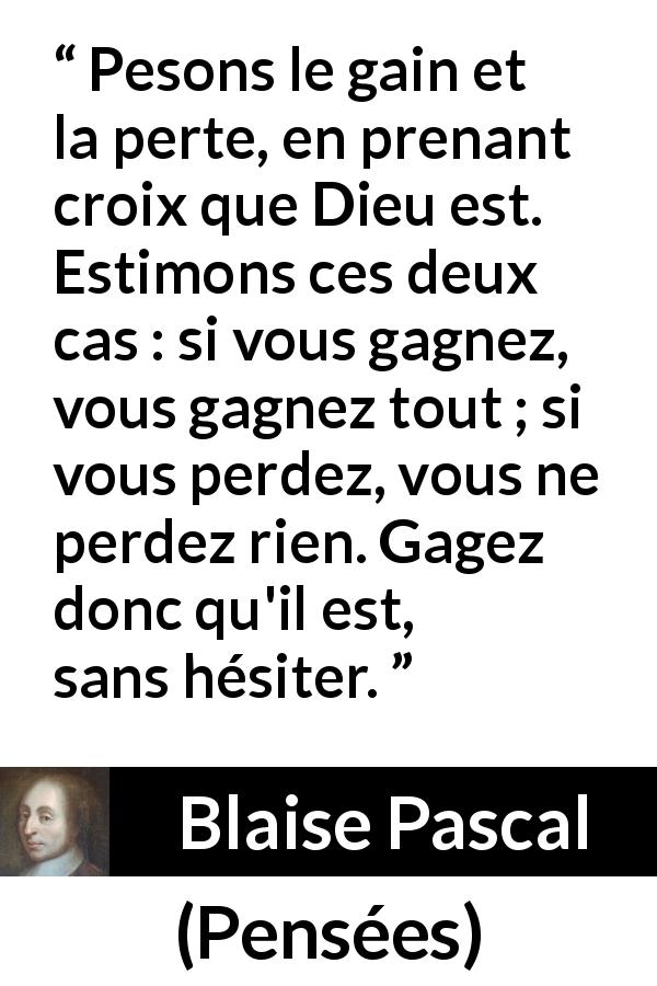 Citation de Blaise Pascal sur la foi tirée de Pensées - Pesons le gain et la perte, en prenant croix que Dieu est. Estimons ces deux cas : si vous gagnez, vous gagnez tout ; si vous perdez, vous ne perdez rien. Gagez donc qu'il est, sans hésiter.