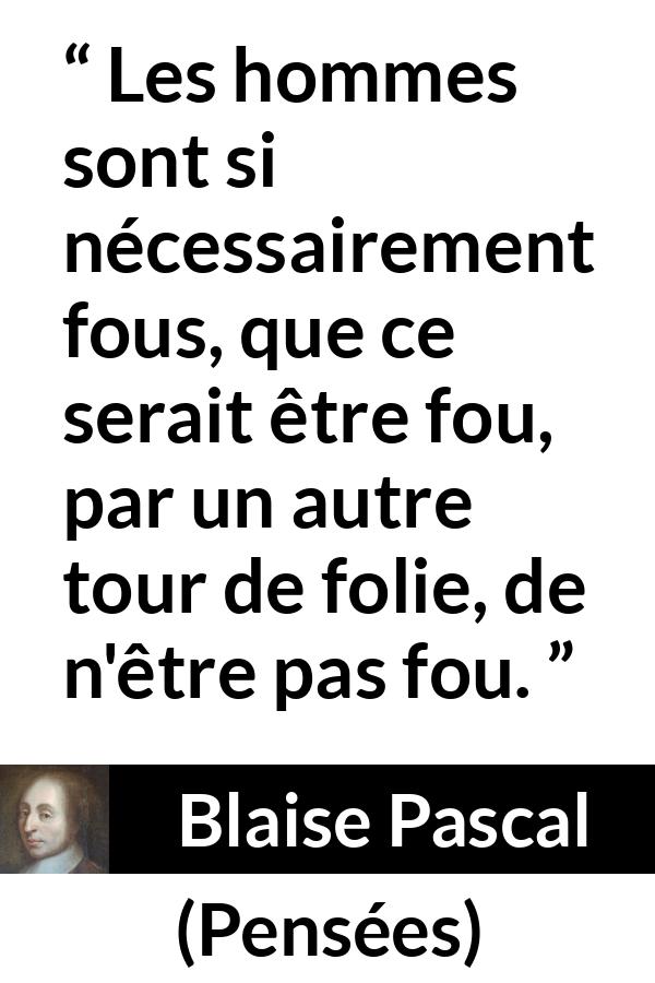 Citation de Blaise Pascal sur la folie tirée de Pensées - Les hommes sont si nécessairement fous, que ce serait être fou, par un autre tour de folie, de n'être pas fou.