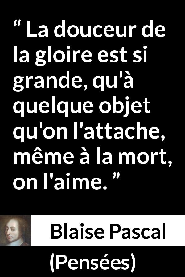 Citation de Blaise Pascal sur la mort tirée de Pensées - La douceur de la gloire est si grande, qu'à quelque objet qu'on l'attache, même à la mort, on l'aime.