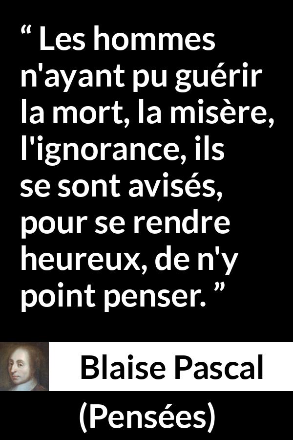 Citation de Blaise Pascal sur la mort tirée de Pensées - Les hommes n'ayant pu guérir la mort, la misère, l'ignorance, ils se sont avisés, pour se rendre heureux, de n'y point penser.