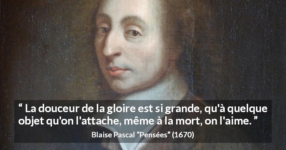 Citation de Blaise Pascal sur la mort tirée de Pensées - La douceur de la gloire est si grande, qu'à quelque objet qu'on l'attache, même à la mort, on l'aime.