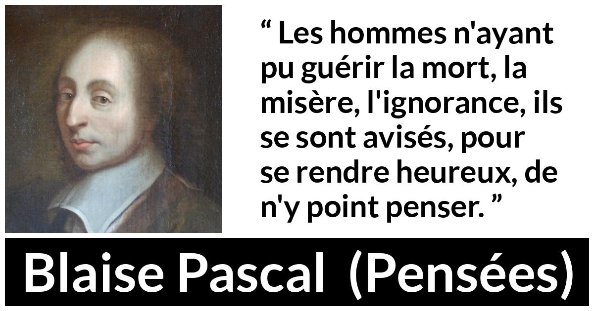 Citation de Blaise Pascal sur la mort tirée de Pensées Citation de Blaise Pascal sur la mort tirée de Pensées - Les hommes n'ayant pu guérir la mort, la misère, l'ignorance, ils se sont avisés, pour se rendre heureux, de n'y point penser.