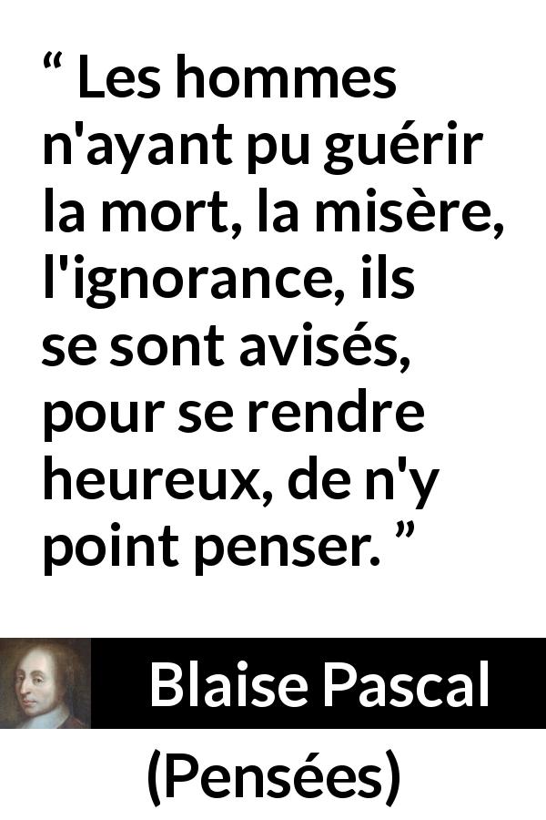 Citation de Blaise Pascal sur la mort tirée de Pensées - Les hommes n'ayant pu guérir la mort, la misère, l'ignorance, ils se sont avisés, pour se rendre heureux, de n'y point penser.