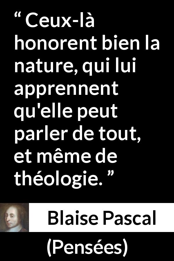 Citation de Blaise Pascal sur la nature tirée de Pensées - Ceux-là honorent bien la nature, qui lui apprennent qu'elle peut parler de tout, et même de théologie.