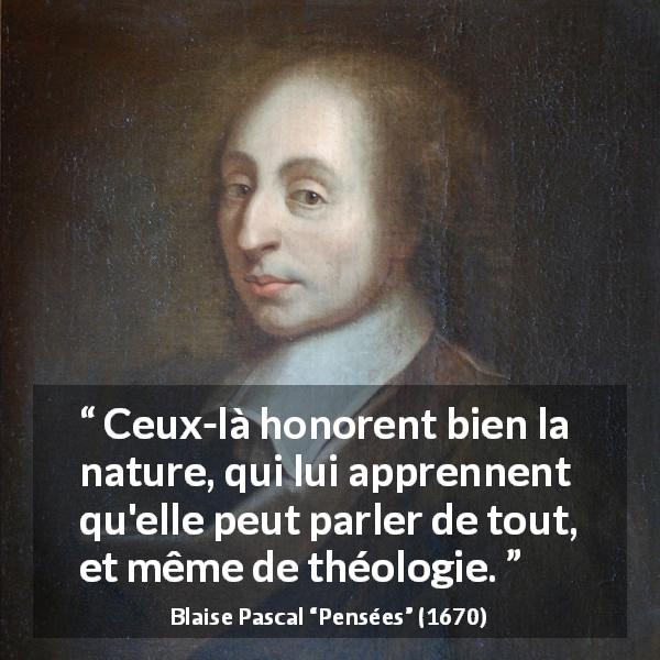 Citation de Blaise Pascal sur la nature tirée de Pensées - Ceux-là honorent bien la nature, qui lui apprennent qu'elle peut parler de tout, et même de théologie.