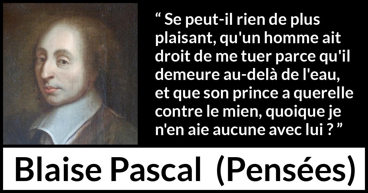 Citation de Blaise Pascal sur la servitude tirée de Pensées - Se peut-il rien de plus plaisant, qu'un homme ait droit de me tuer parce qu'il demeure au-delà de l'eau, et que son prince a querelle contre le mien, quoique je n'en aie aucune avec lui ?