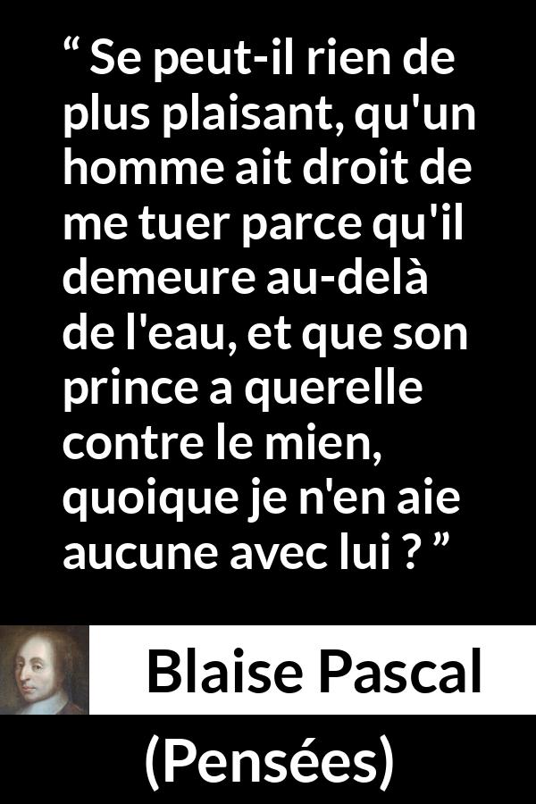 Citation de Blaise Pascal sur la servitude tirée de Pensées - Se peut-il rien de plus plaisant, qu'un homme ait droit de me tuer parce qu'il demeure au-delà de l'eau, et que son prince a querelle contre le mien, quoique je n'en aie aucune avec lui ?