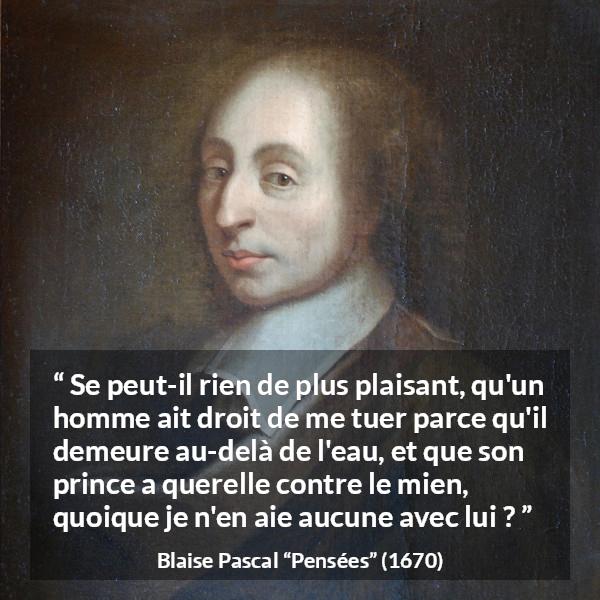 Citation de Blaise Pascal sur la servitude tirée de Pensées - Se peut-il rien de plus plaisant, qu'un homme ait droit de me tuer parce qu'il demeure au-delà de l'eau, et que son prince a querelle contre le mien, quoique je n'en aie aucune avec lui ?