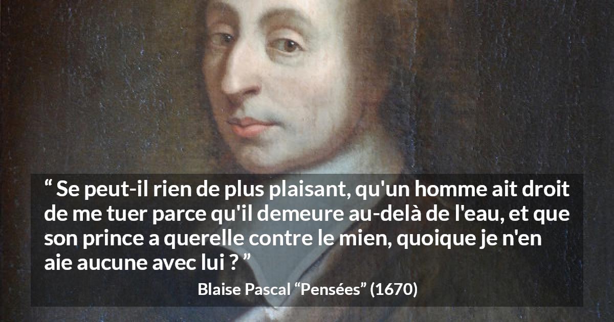 Citation de Blaise Pascal sur la servitude tirée de Pensées - Se peut-il rien de plus plaisant, qu'un homme ait droit de me tuer parce qu'il demeure au-delà de l'eau, et que son prince a querelle contre le mien, quoique je n'en aie aucune avec lui ?