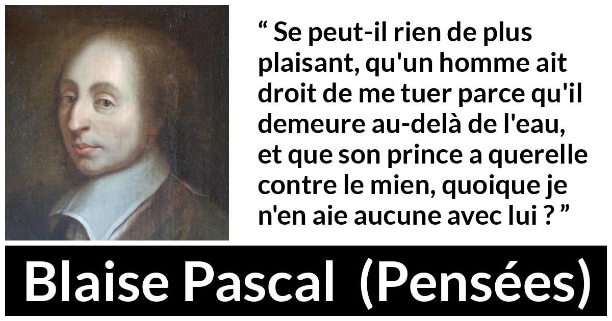 Citation de Blaise Pascal sur la servitude tirée de Pensées - Se peut-il rien de plus plaisant, qu'un homme ait droit de me tuer parce qu'il demeure au-delà de l'eau, et que son prince a querelle contre le mien, quoique je n'en aie aucune avec lui ?
