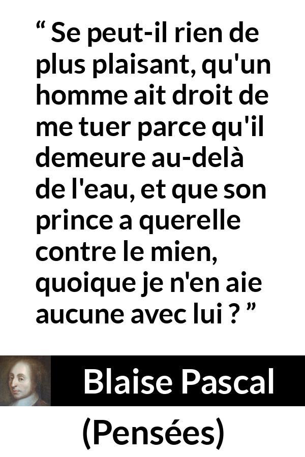 Citation de Blaise Pascal sur la servitude tirée de Pensées - Se peut-il rien de plus plaisant, qu'un homme ait droit de me tuer parce qu'il demeure au-delà de l'eau, et que son prince a querelle contre le mien, quoique je n'en aie aucune avec lui ?