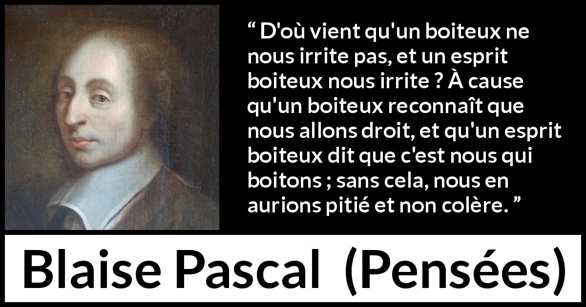 Citation de Blaise Pascal sur la stupidité tirée de Pensées - D'où vient qu'un boiteux ne nous irrite pas, et un esprit boiteux nous irrite ? À cause qu'un boiteux reconnaît que nous allons droit, et qu'un esprit boiteux dit que c'est nous qui boitons ; sans cela, nous en aurions pitié et non colère.
