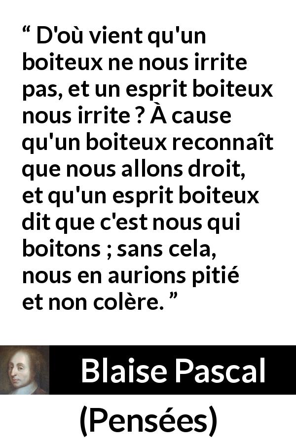 Citation de Blaise Pascal sur la stupidité tirée de Pensées - D'où vient qu'un boiteux ne nous irrite pas, et un esprit boiteux nous irrite ? À cause qu'un boiteux reconnaît que nous allons droit, et qu'un esprit boiteux dit que c'est nous qui boitons ; sans cela, nous en aurions pitié et non colère.