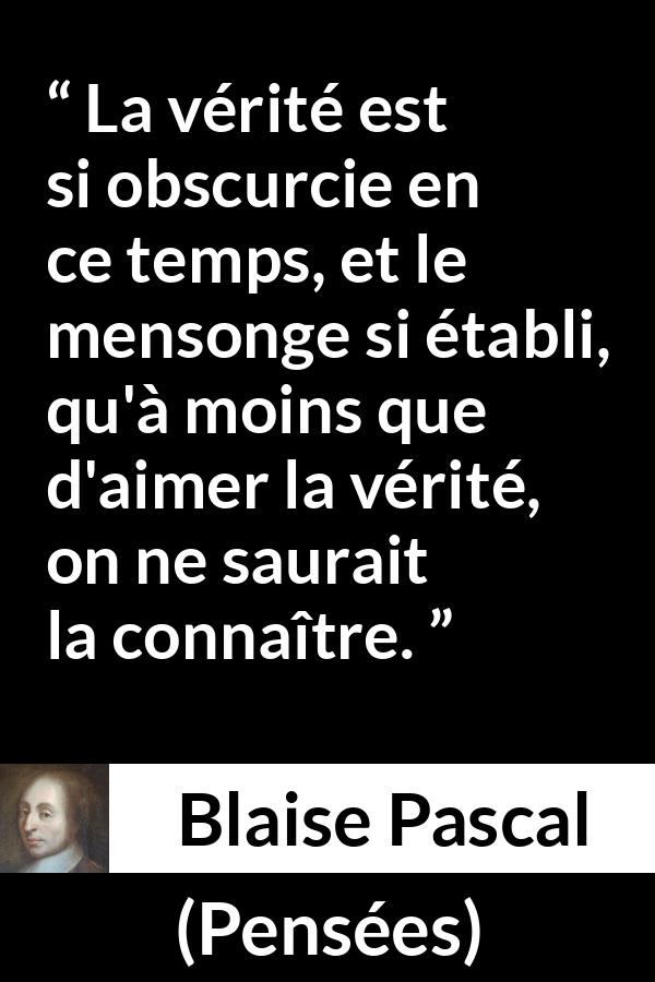 Citation de Blaise Pascal sur la vérité tirée de Pensées - La vérité est si obscurcie en ce temps, et le mensonge si établi, qu'à moins que d'aimer la vérité, on ne saurait la connaître.