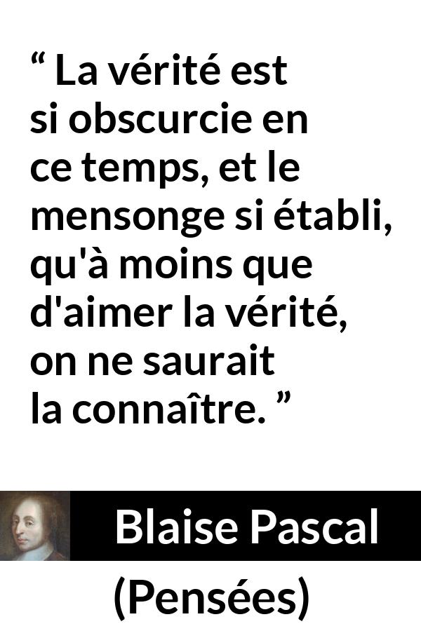 Citation de Blaise Pascal sur la vérité tirée de Pensées - La vérité est si obscurcie en ce temps, et le mensonge si établi, qu'à moins que d'aimer la vérité, on ne saurait la connaître.