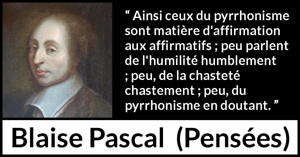 Citation de Blaise Pascal sur le doute tirée de Pensées - Ainsi ceux du pyrrhonisme sont matière d'affirmation aux affirmatifs ; peu parlent de l'humilité humblement ; peu, de la chasteté chastement ; peu, du pyrrhonisme en doutant.