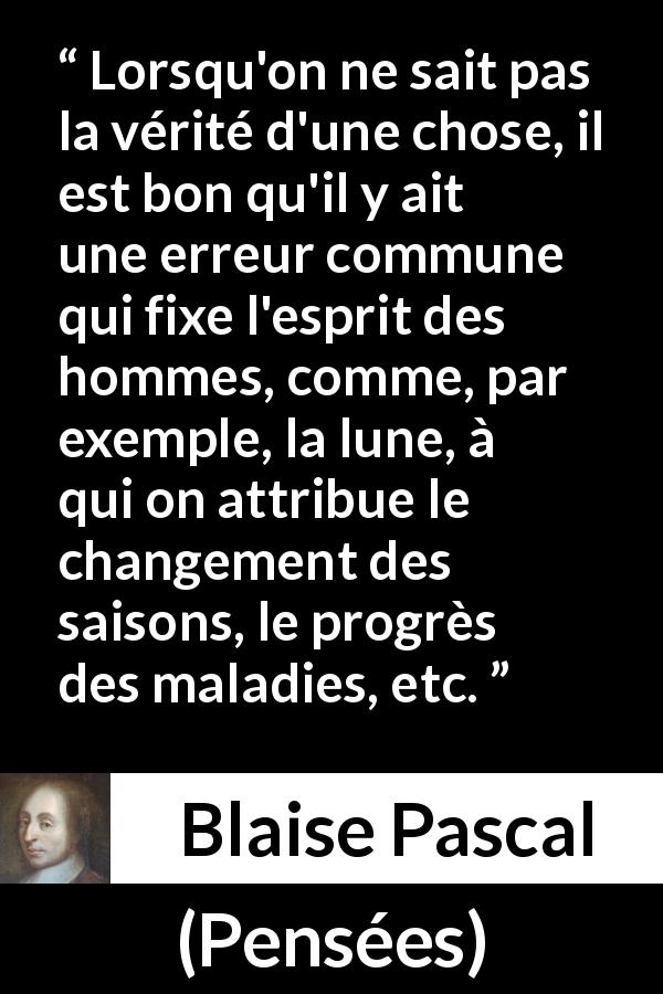 Citation de Blaise Pascal sur le savoir tirée de Pensées - Lorsqu'on ne sait pas la vérité d'une chose, il est bon qu'il y ait une erreur commune qui fixe l'esprit des hommes, comme, par exemple, la lune, à qui on attribue le changement des saisons, le progrès des maladies, etc.