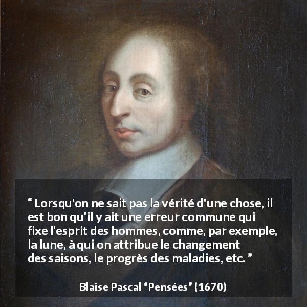 Citation de Blaise Pascal sur le savoir tirée de Pensées - Lorsqu'on ne sait pas la vérité d'une chose, il est bon qu'il y ait une erreur commune qui fixe l'esprit des hommes, comme, par exemple, la lune, à qui on attribue le changement des saisons, le progrès des maladies, etc.
