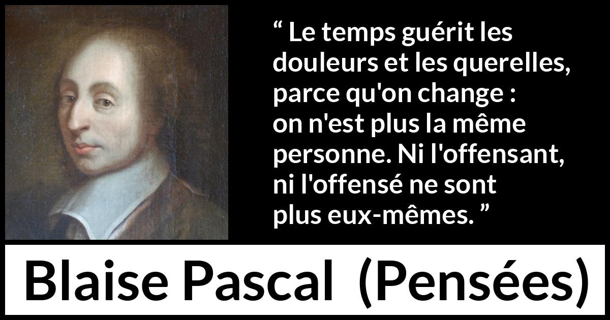 Citation de Blaise Pascal sur le temps tirée de Pensées - Le temps guérit les douleurs et les querelles, parce qu'on change : on n'est plus la même personne. Ni l'offensant, ni l'offensé ne sont plus eux-mêmes.