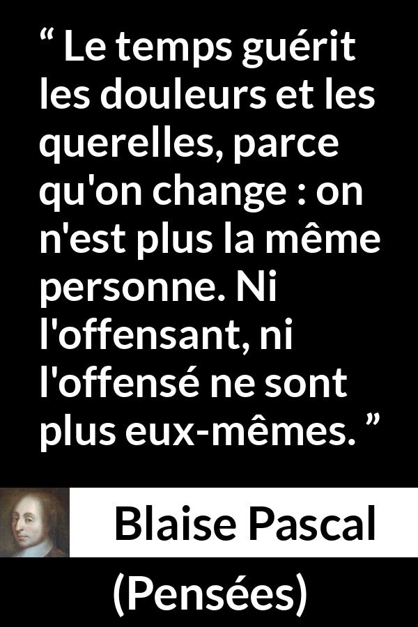 Citation de Blaise Pascal sur le temps tirée de Pensées - Le temps guérit les douleurs et les querelles, parce qu'on change : on n'est plus la même personne. Ni l'offensant, ni l'offensé ne sont plus eux-mêmes.
