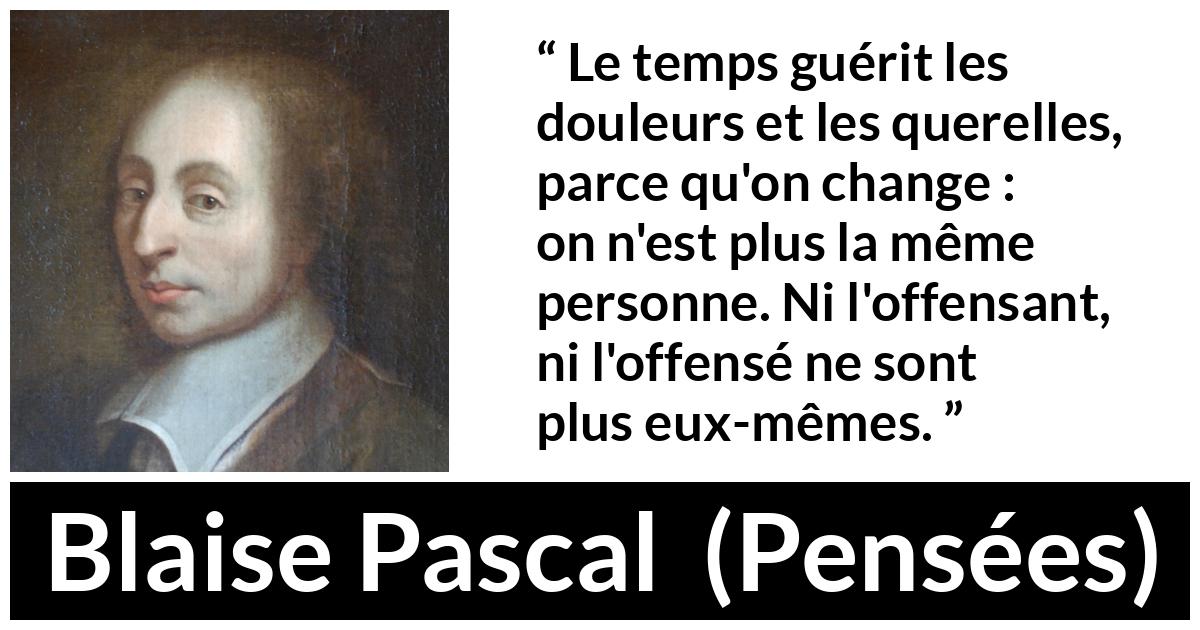 Citation de Blaise Pascal sur le temps tirée de Pensées - Le temps guérit les douleurs et les querelles, parce qu'on change : on n'est plus la même personne. Ni l'offensant, ni l'offensé ne sont plus eux-mêmes.
