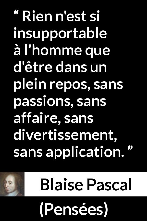 Citation de Blaise Pascal sur les repos tirée de Pensées - Rien n'est si insupportable à l'homme que d'être dans un plein repos, sans passions, sans affaire, sans divertissement, sans application.