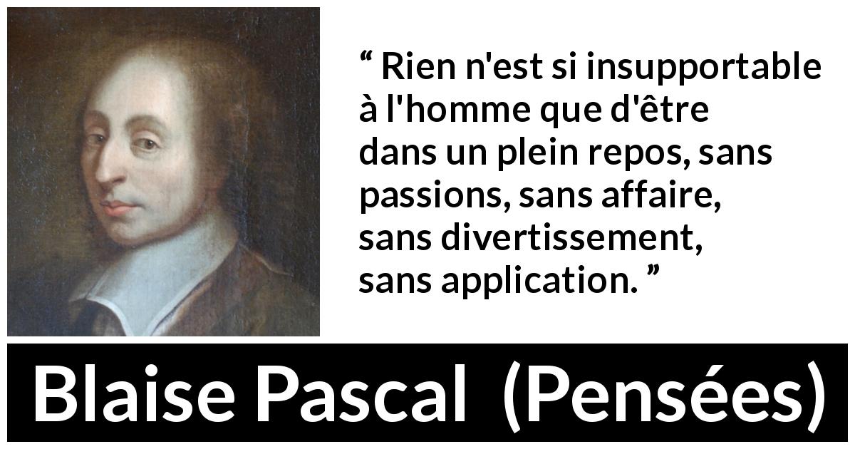 Citation de Blaise Pascal sur les repos tirée de Pensées - Rien n'est si insupportable à l'homme que d'être dans un plein repos, sans passions, sans affaire, sans divertissement, sans application.