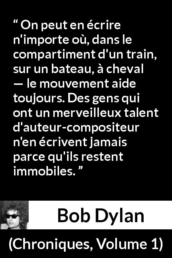 Citation de Bob Dylan sur l'écriture tirée de Chroniques, Volume 1 - On peut en écrire n'importe où, dans le compartiment d'un train, sur un bateau, à cheval — le mouvement aide toujours. Des gens qui ont un merveilleux talent d'auteur-compositeur n'en écrivent jamais parce qu'ils restent immobiles.