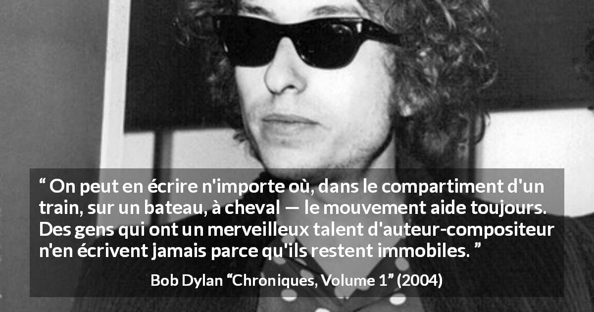 Citation de Bob Dylan sur l'écriture tirée de Chroniques, Volume 1 - On peut en écrire n'importe où, dans le compartiment d'un train, sur un bateau, à cheval — le mouvement aide toujours. Des gens qui ont un merveilleux talent d'auteur-compositeur n'en écrivent jamais parce qu'ils restent immobiles.
