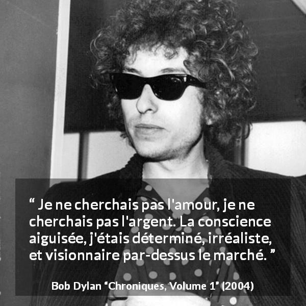 Citation de Bob Dylan sur l'ambition tirée de Chroniques, Volume 1 - Je ne cherchais pas l'amour, je ne cherchais pas l'argent. La conscience aiguisée, j'étais déterminé, irréaliste, et visionnaire par-dessus le marché.