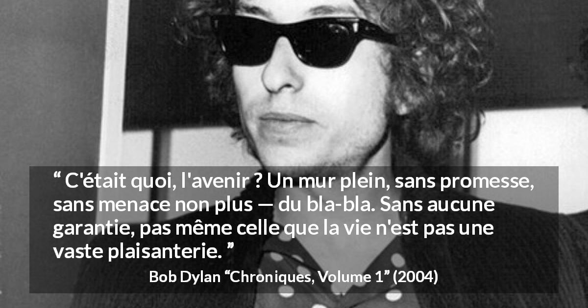 Citation de Bob Dylan sur l'avenir tirée de Chroniques, Volume 1 - C'était quoi, l'avenir ? Un mur plein, sans promesse, sans menace non plus — du bla-bla. Sans aucune garantie, pas même celle que la vie n'est pas une vaste plaisanterie.