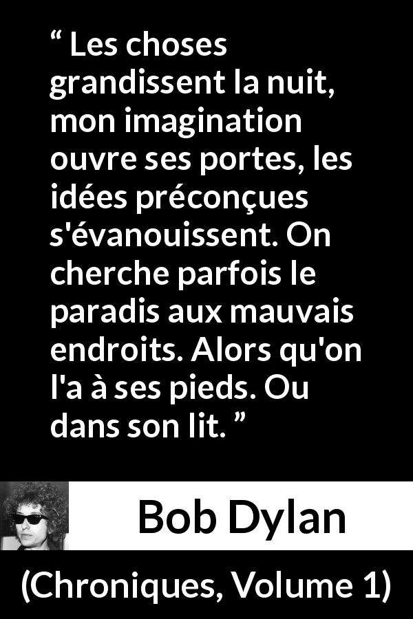 Citation de Bob Dylan sur l'imagination tirée de Chroniques, Volume 1 - Les choses grandissent la nuit, mon imagination ouvre ses portes, les idées préconçues s'évanouissent. On cherche parfois le paradis aux mauvais endroits. Alors qu'on l'a à ses pieds. Ou dans son lit.