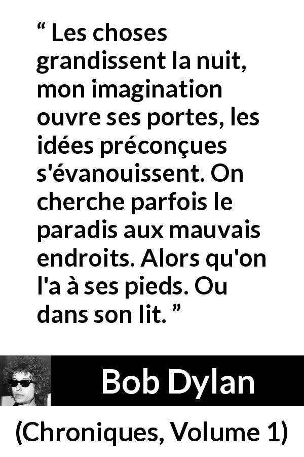 Citation de Bob Dylan sur l'imagination tirée de Chroniques, Volume 1 - Les choses grandissent la nuit, mon imagination ouvre ses portes, les idées préconçues s'évanouissent. On cherche parfois le paradis aux mauvais endroits. Alors qu'on l'a à ses pieds. Ou dans son lit.