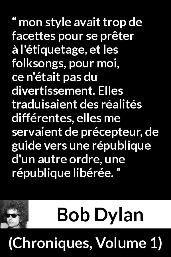 Citation de Bob Dylan sur la politique tirée de Chroniques, Volume 1 - mon style avait trop de facettes pour se prêter à l'étiquetage, et les folksongs, pour moi, ce n'était pas du divertissement. Elles traduisaient des réalités différentes, elles me servaient de précepteur, de guide vers une république d'un autre ordre, une république libérée.