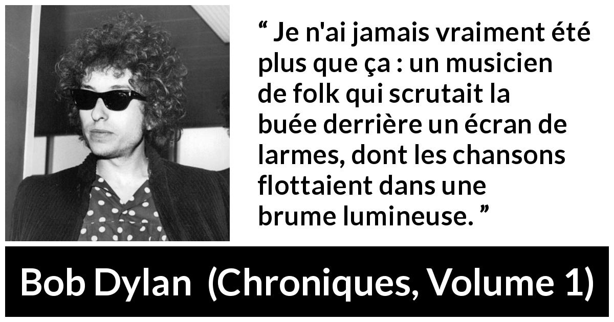 Citation de Bob Dylan sur le folk tirée de Chroniques, Volume 1 - Je n'ai jamais vraiment été plus que ça : un musicien de folk qui scrutait la buée derrière un écran de larmes, dont les chansons flottaient dans une brume lumineuse.