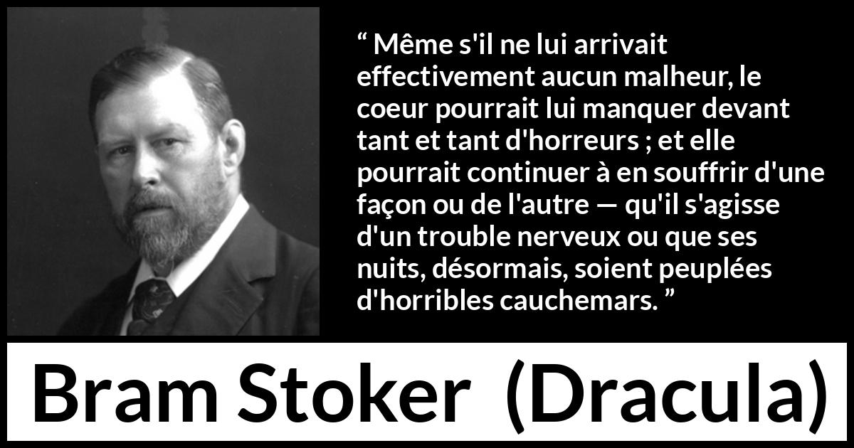 Citation de Bram Stoker sur la souffrance tirée de Dracula - Même s'il ne lui arrivait effectivement aucun malheur, le coeur pourrait lui manquer devant tant et tant d'horreurs ; et elle pourrait continuer à en souffrir d'une façon ou de l'autre — qu'il s'agisse d'un trouble nerveux ou que ses nuits, désormais, soient peuplées d'horribles cauchemars.