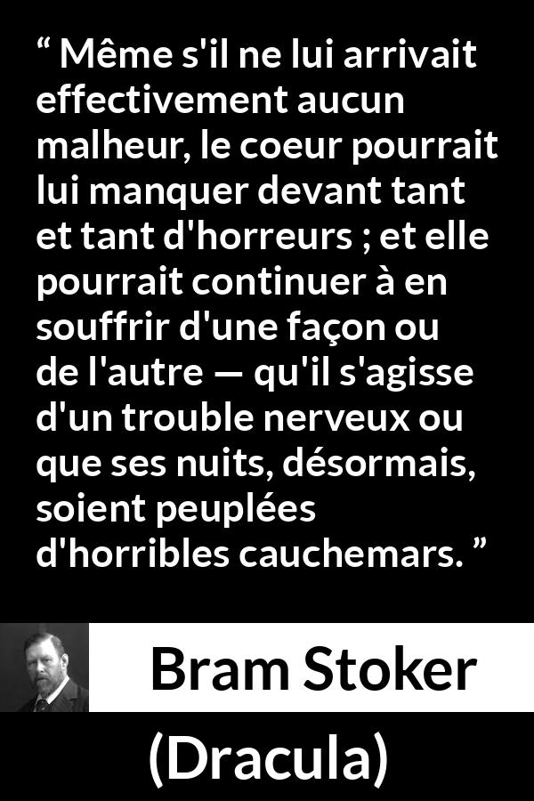 Citation de Bram Stoker sur la souffrance tirée de Dracula - Même s'il ne lui arrivait effectivement aucun malheur, le coeur pourrait lui manquer devant tant et tant d'horreurs ; et elle pourrait continuer à en souffrir d'une façon ou de l'autre — qu'il s'agisse d'un trouble nerveux ou que ses nuits, désormais, soient peuplées d'horribles cauchemars.