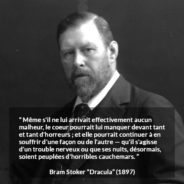 Citation de Bram Stoker sur la souffrance tirée de Dracula - Même s'il ne lui arrivait effectivement aucun malheur, le coeur pourrait lui manquer devant tant et tant d'horreurs ; et elle pourrait continuer à en souffrir d'une façon ou de l'autre — qu'il s'agisse d'un trouble nerveux ou que ses nuits, désormais, soient peuplées d'horribles cauchemars.