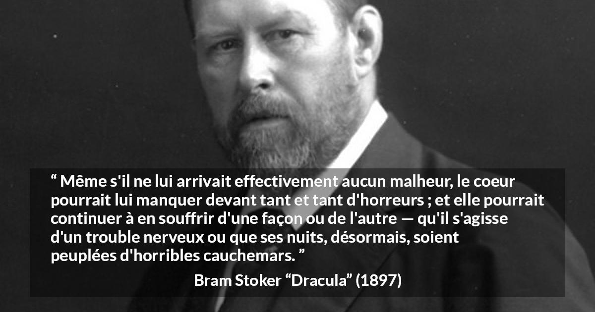Citation de Bram Stoker sur la souffrance tirée de Dracula - Même s'il ne lui arrivait effectivement aucun malheur, le coeur pourrait lui manquer devant tant et tant d'horreurs ; et elle pourrait continuer à en souffrir d'une façon ou de l'autre — qu'il s'agisse d'un trouble nerveux ou que ses nuits, désormais, soient peuplées d'horribles cauchemars.