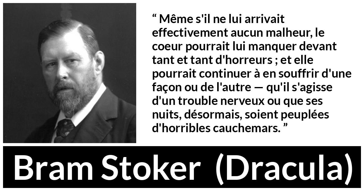 Citation de Bram Stoker sur la souffrance tirée de Dracula - Même s'il ne lui arrivait effectivement aucun malheur, le coeur pourrait lui manquer devant tant et tant d'horreurs ; et elle pourrait continuer à en souffrir d'une façon ou de l'autre — qu'il s'agisse d'un trouble nerveux ou que ses nuits, désormais, soient peuplées d'horribles cauchemars.