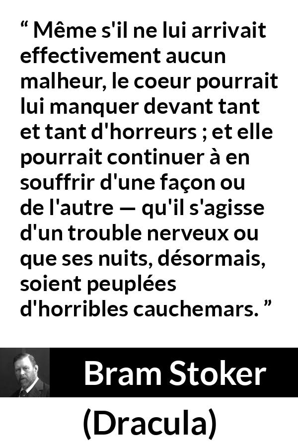Citation de Bram Stoker sur la souffrance tirée de Dracula - Même s'il ne lui arrivait effectivement aucun malheur, le coeur pourrait lui manquer devant tant et tant d'horreurs ; et elle pourrait continuer à en souffrir d'une façon ou de l'autre — qu'il s'agisse d'un trouble nerveux ou que ses nuits, désormais, soient peuplées d'horribles cauchemars.