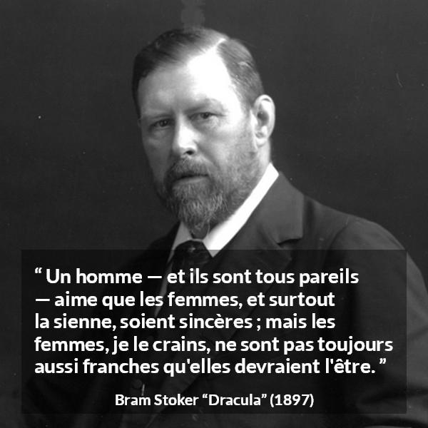 Citation de Bram Stoker sur les femmes tirée de Dracula - Un homme — et ils sont tous pareils — aime que les femmes, et surtout la sienne, soient sincères ; mais les femmes, je le crains, ne sont pas toujours aussi franches qu'elles devraient l'être.
